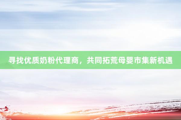 寻找优质奶粉代理商，共同拓荒母婴市集新机遇